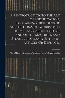 An Introduction to the Art of Fortification, Containing Draughts of All the Common Works Used in Military Architecture, and of the Machines and Utensi by Anonymous