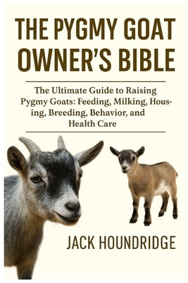 The Pygmy Goat Owner's Bible: The Ultimate Guide to Raising Pygmy Goats: Feeding, Milking, Housing, Breeding, Behavior, and Health Care by Houndridge, Jack