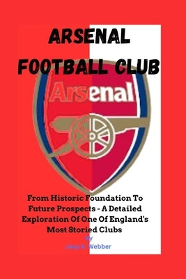 Arsenal Football Club: From Historic Foundation To Future Prospects - A Detailed Exploration Of One Of England's Most Storied Clubs by Webber, Joey K.