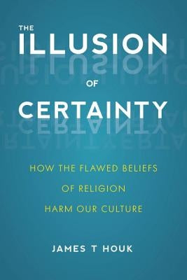 The Illusion of Certainty: How the Flawed Beliefs of Religion Harm Our Culture by Houk, James