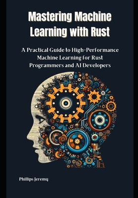 Mastering Machine Learning with Rust: A Practical Guide to High-Performance Machine Learning for Rust Programmers and AI Developers by Jeremy, Phillips