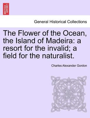 The Flower of the Ocean, the Island of Madeira: A Resort for the Invalid; A Field for the Naturalist. by Gordon, Charles Alexander