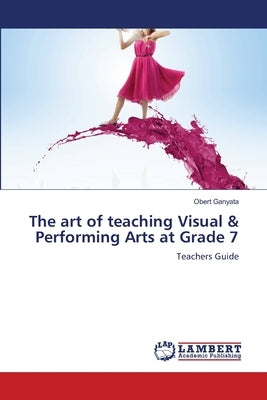 The art of teaching Visual & Performing Arts at Grade 7 by Ganyata, Obert