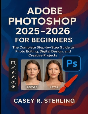 Adobe Photoshop 2025-2026 for Beginners: The Complete Step-by-Step Guide to Photo Editing, Digital Design, and Creative Projects by Sterling, Casey R.