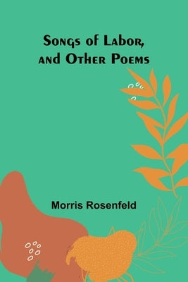 Songs of Labor, and Other Poems by Rosenfeld, Morris