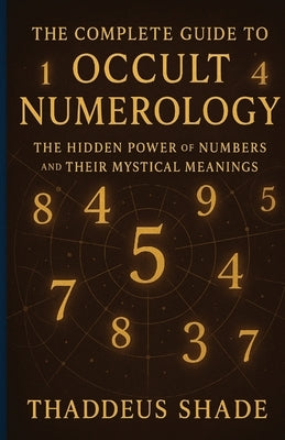 The Complete Guide to Occult Numerology: The Hidden Power of Numbers and Their Mystical Meanings by Shade, Thaddeus
