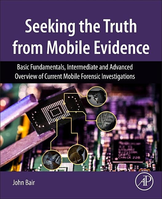 Seeking the Truth from Mobile Evidence: Basic Fundamentals, Intermediate and Advanced Overview of Current Mobile Forensic Investigations by Bair, John