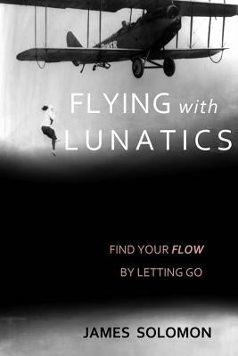 Flying With Lunatics: Find Your Flow By Letting Go by Solomon, James