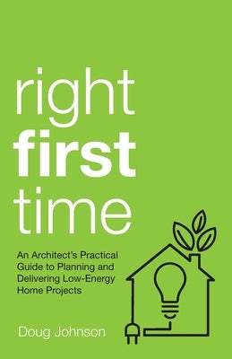 Right First Time: An Architect's Guide to Creating Efficient and Successful Eco Homes by Johnson, Doug