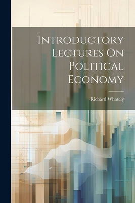 Introductory Lectures On Political Economy by Richard Whately (Abp of Dublin )