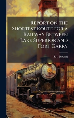 Report on the Shortest Route for a Railway Between Lake Superior and Fort Garry by Dawson, S. J.