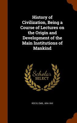 History of Civilization, Being a Course of Lectures on the Origin and Development of the Main Institutions of Mankind by Reich, Emil
