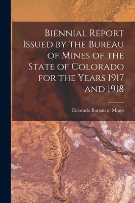 Biennial Report Issued by the Bureau of Mines of the State of Colorado for the Years 1917 and 1918 by Colorado Bureau of Mines