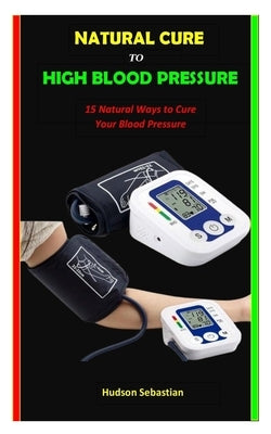 Natural Cure to High Blood Pressure: 15 Natural Ways to Cure Your Blood Pressure by Sebastian, Hudson