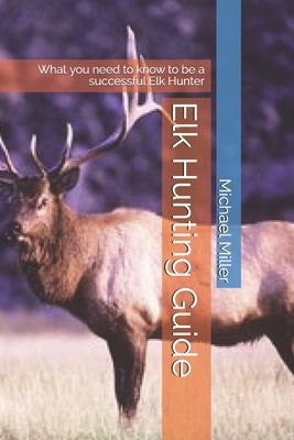 Elk Hunting Guide: What you need to know to be a successful Elk Hunter by Miller, Michael