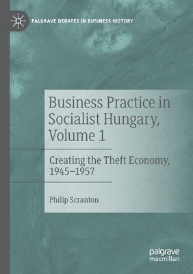 Business Practice in Socialist Hungary, Volume 1: Creating the Theft Economy, 1945-1957 by Scranton, Philip