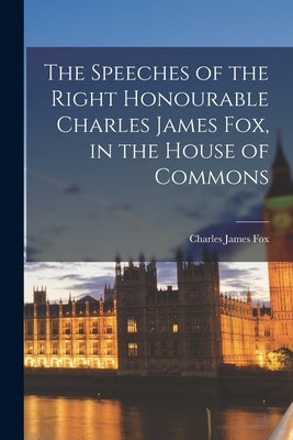 The Speeches of the Right Honourable Charles James Fox, in the House of Commons by Fox, Charles James