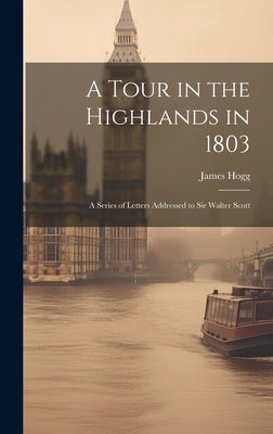 A Tour in the Highlands in 1803: A Series of Letters Addressed to Sir Walter Scott by James, Hogg