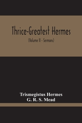 Thrice-Greatest Hermes; Studies In Hellenistic Theosophy And Gnosis, Being A Translation Of The Extant Sermons And Fragments Of The Trismegistic Liter by Hermes, Trismegistus