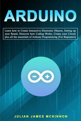 Arduino: Learn how to Create Interactive Electronic Objects, Setting up your Board, Discover how Coding Works, Create your Circ by McKinnon, Julian James