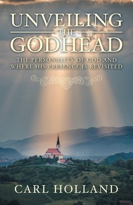 Unveiling the Godhead: The Personality of God and Where His Presence Is Revisited by Holland, Carl