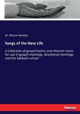 Songs of the New Life: a Collection of gospel hymns and choicest music for use in gospel meetings, devotional meetings, and the Sabbath-school by Bentley, W. Warren