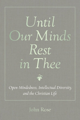 Until Our Minds Rest in Thee: Open-Mindedness, Intellectual Diversity, and the Christian Life by Rose, John