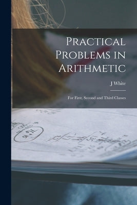 Practical Problems in Arithmetic [microform]: for First, Second and Third Classes by White, J.