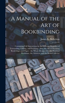A Manual of the Art of Bookbinding: Containing Full Instructions in the Different Branches of Forwarding, Gilding, and Finishing: Also, the Art of Mar by Nicholson, James B. (James Bartram)