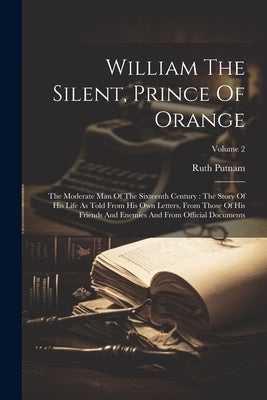 William The Silent, Prince Of Orange: The Moderate Man Of The Sixteenth Century: The Story Of His Life As Told From His Own Letters, From Those Of His by Putnam, Ruth