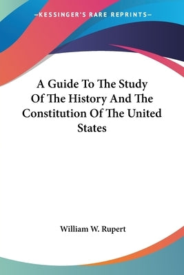 A Guide To The Study Of The History And The Constitution Of The United States by Rupert, William W.