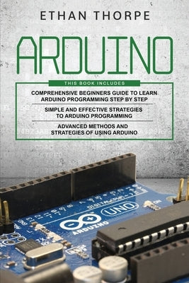 Arduino: 3 in 1: Beginners Guide + Simple and Effective Strategies + Advance Methods and Strategies To Learn Arduino by Thorpe, Ethan