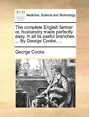 The Complete English Farmer: Or, Husbandry Made Perfectly Easy, in All Its Useful Branches. ... by George Cooke, ... by Cooke, George