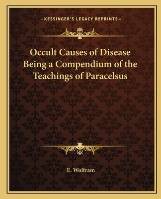 Occult Causes of Disease Being a Compendium of the Teachings of Paracelsus by Wolfram, E.