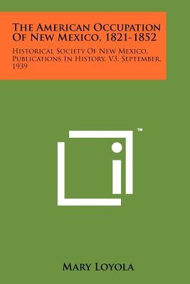 The American Occupation of New Mexico, 1821-1852: Historical Society of New Mexico, Publications in History, V3, September, 1939 by Loyola, Mary
