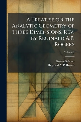 A Treatise on the Analytic Geometry of Three Dimensions. Rev. by Reginald A.P. Rogers; Volume 2 by Salmon, George