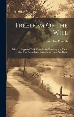 Freedom Of The Will: Which Is Supposed To Be Essential To Moral Agency, Virtue And Vice Reward And Punishment, Praise And Blame by Edwards, Jonathan