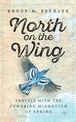 North on the Wing: Travels with the Songbird Migration of Spring by Beehler, Bruce M.