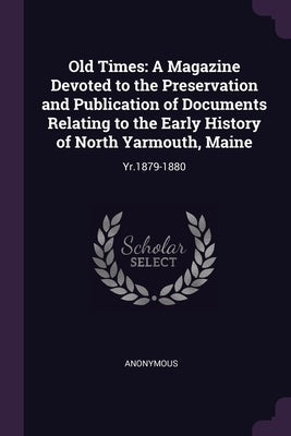 Old Times: A Magazine Devoted to the Preservation and Publication of Documents Relating to the Early History of North Yarmouth, Maine: Yr.1879-1880 by Anonymous