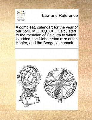 A compleat, calendar; for the year of our Lord, M, DCC, LXXII. Calculated to the meridian of Calcutta to which is added, the Mahometan æra of the Hegi by Multiple Contributors