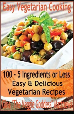 Easy Vegetarian Cooking: 100 - 5 Ingredients or Less, Easy & Delicious Vegetarian Recipes: Vegetables and Vegetarian - Quick and Easy by Matthews, Gina 'The Veggie Goddess'