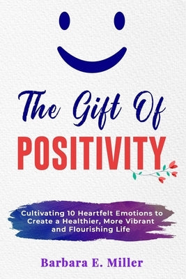 The Gift of Positivity: Cultivating 10 Heartfelt Emotions to Create a Healthier, More Vibrant and Flourishing Life by Miller, Barbara E.