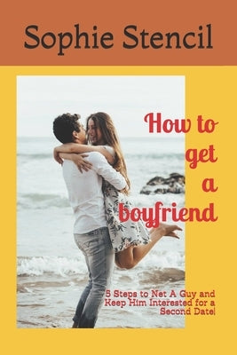 How to get a boyfriend: 5 Steps to Net A Guy and Keep Him Interested for a Second Date! by Stencil, Sophie