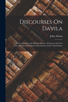 Discourses On Davila: A Series of Papers, On Political History. Written in the Year 1790, and Then Published in the Gazette of the United St by Adams, John