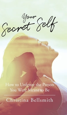 Your Secret Self: How to Unfetter the Person You Were Meant to be by Bellsmith, Christina