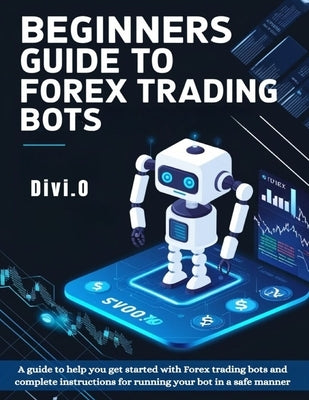 Beginner's Guide To Forex Trading Bots: A guide to help you get started with Forex trading bots and complete instructions for running your bot in a sa by O, Divi