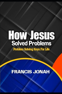 How Jesus Solved Problems: Problem Solving Keys For Life by Jonah, Francis