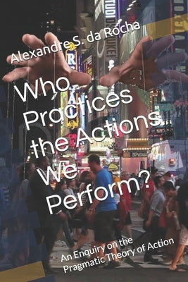 Who Practices the Actions We Perform?: An Enquiry on the Pragmatic Theory of Action by Da Rocha, Alexandre S.