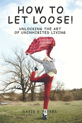 How to Let Loose: Unlocking the Art of Uninhibited Living by Peters, David V.