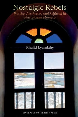 Nostalgic Rebels: Politics, Aesthetics, and Selfhood in Postcolonial Morocco by Lyamlahy, Khalid